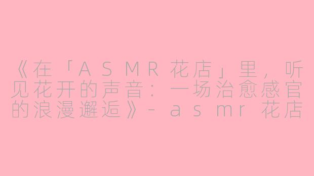 《在「ASMR花店」里，听见花开的声音：一场治愈感官的浪漫邂逅》-asmr花店