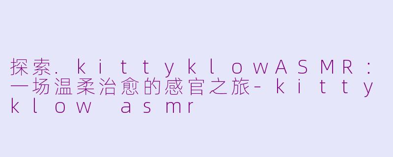 探索.kittyklowASMR：一场温柔治愈的感官之旅-kittyklow asmr