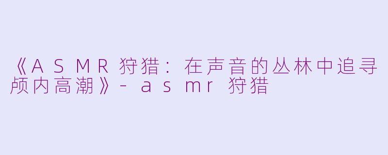 《ASMR狩猎：在声音的丛林中追寻颅内高潮》-asmr狩猎