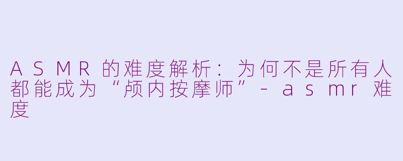 ASMR的难度解析：为何不是所有人都能成为“颅内按摩师”-asmr难度