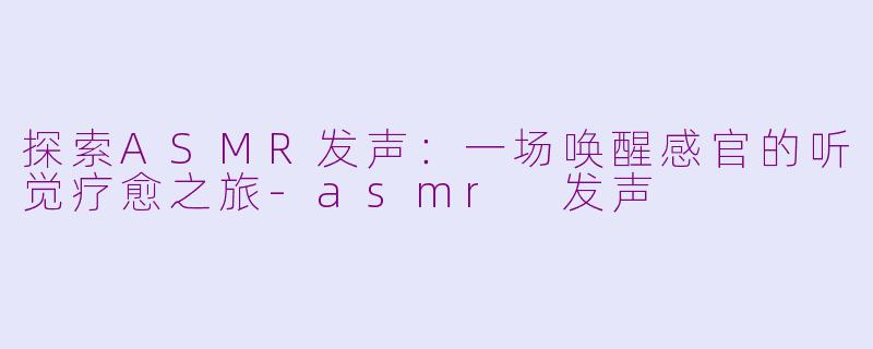 探索ASMR发声：一场唤醒感官的听觉疗愈之旅-asmr 发声