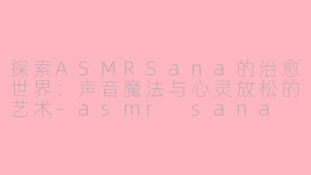 探索ASMRSana的治愈世界：声音魔法与心灵放松的艺术-asmr sana