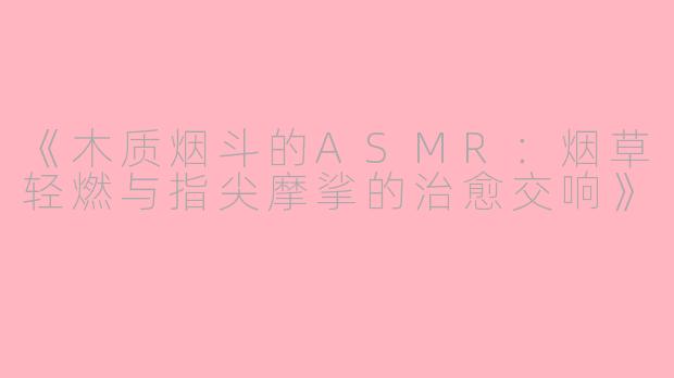 《木质烟斗的ASMR：烟草轻燃与指尖摩挲的治愈交响》