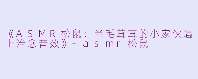 《ASMR松鼠：当毛茸茸的小家伙遇上治愈音效》-asmr松鼠