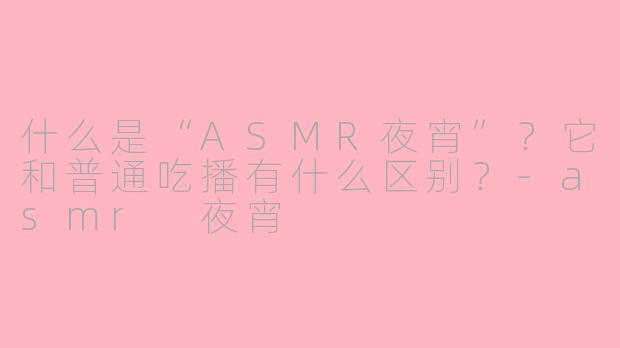 什么是“ASMR夜宵”？它和普通吃播有什么区别？-asmr 夜宵