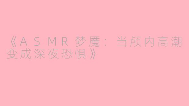 《ASMR梦魇：当颅内高潮变成深夜恐惧》
