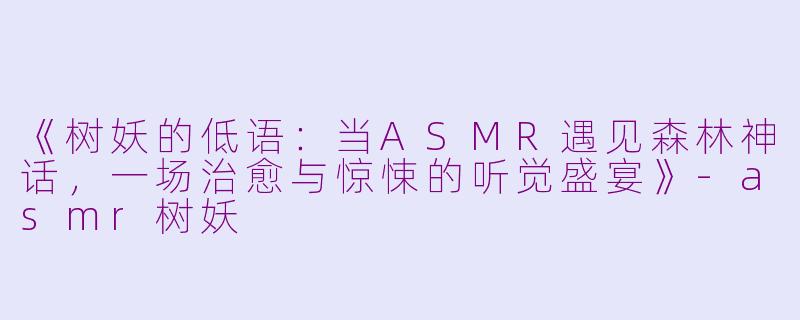 《树妖的低语：当ASMR遇见森林神话，一场治愈与惊悚的听觉盛宴》-asmr树妖