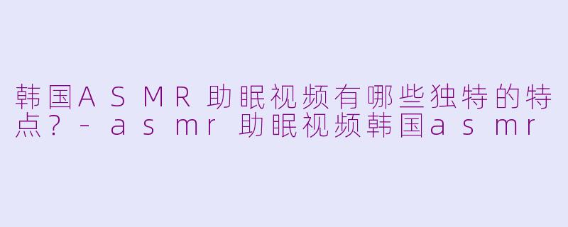 韩国ASMR助眠视频有哪些独特的特点？-asmr助眠视频韩国asmr