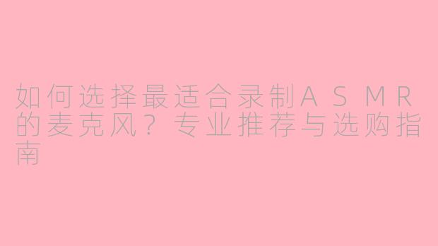 如何选择最适合录制ASMR的麦克风？专业推荐与选购指南