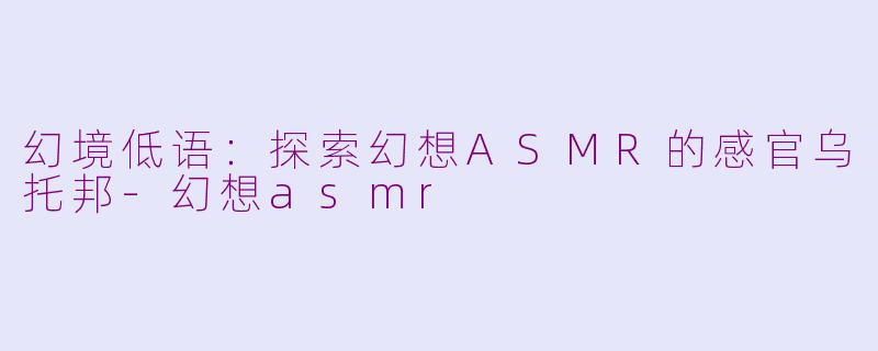 幻境低语：探索幻想ASMR的感官乌托邦-幻想asmr