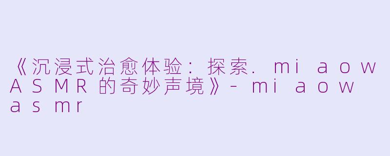《沉浸式治愈体验：探索.miaowASMR的奇妙声境》-miaow asmr