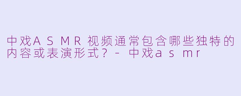 中戏ASMR视频通常包含哪些独特的内容或表演形式？-中戏asmr