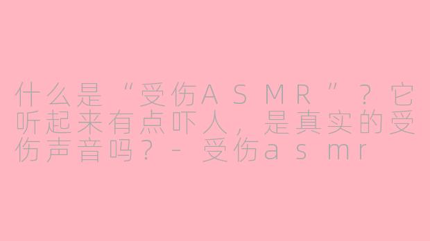 什么是“受伤ASMR”？它听起来有点吓人，是真实的受伤声音吗？-受伤asmr