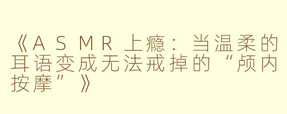 《ASMR上瘾：当温柔的耳语变成无法戒掉的“颅内按摩”》