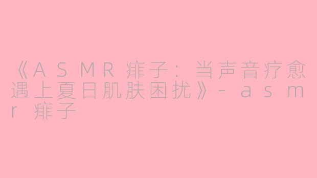 《ASMR痱子：当声音疗愈遇上夏日肌肤困扰》-asmr痱子