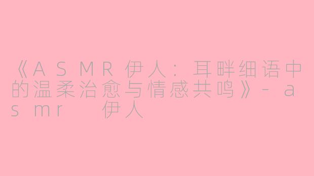 《ASMR伊人：耳畔细语中的温柔治愈与情感共鸣》-asmr 伊人