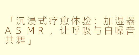 「沉浸式疗愈体验：加湿器ASMR，让呼吸与白噪音共舞」