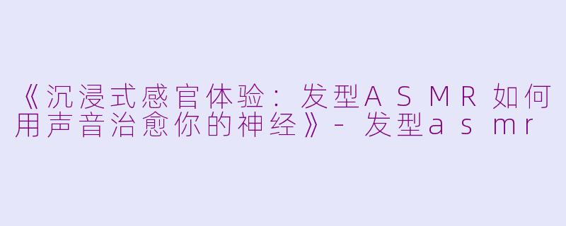 《沉浸式感官体验：发型ASMR如何用声音治愈你的神经》-发型asmr