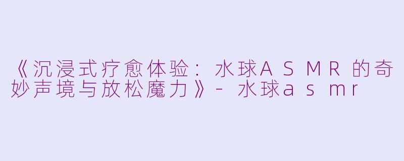 《沉浸式疗愈体验：水球ASMR的奇妙声境与放松魔力》-水球asmr