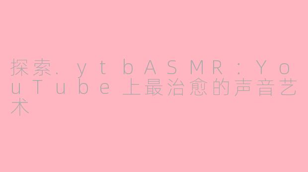 探索.ytbASMR：YouTube上最治愈的声音艺术
