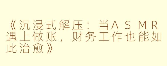 《沉浸式解压：当ASMR遇上做账，财务工作也能如此治愈》