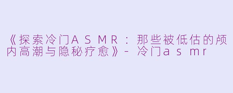 《探索冷门ASMR：那些被低估的颅内高潮与隐秘疗愈》-冷门asmr