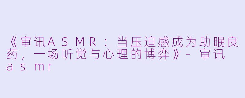 《审讯ASMR：当压迫感成为助眠良药，一场听觉与心理的博弈》-审讯 asmr