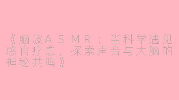 《脑波ASMR：当科学遇见感官疗愈，探索声音与大脑的神秘共鸣》