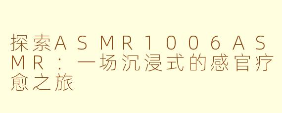 探索ASMR1006ASMR：一场沉浸式的感官疗愈之旅