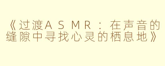 《过渡ASMR：在声音的缝隙中寻找心灵的栖息地》