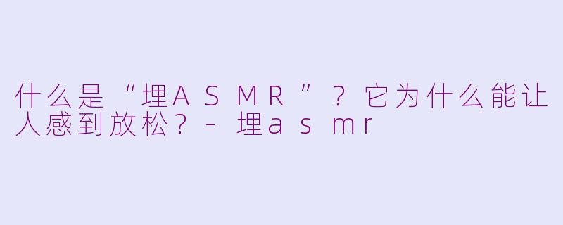 什么是“埋ASMR”？它为什么能让人感到放松？-埋asmr