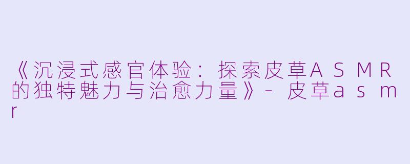 《沉浸式感官体验：探索皮草ASMR的独特魅力与治愈力量》-皮草asmr