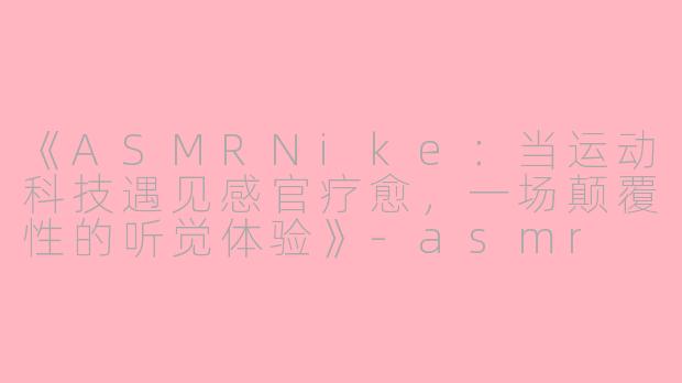 《ASMRNike：当运动科技遇见感官疗愈，一场颠覆性的听觉体验》-asmr nike
