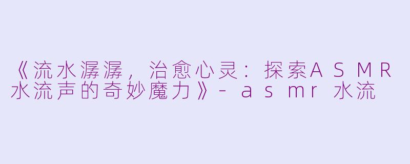 《流水潺潺，治愈心灵：探索ASMR水流声的奇妙魔力》-asmr水流