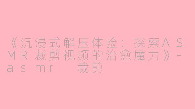 《沉浸式解压体验：探索ASMR裁剪视频的治愈魔力》-asmr 裁剪