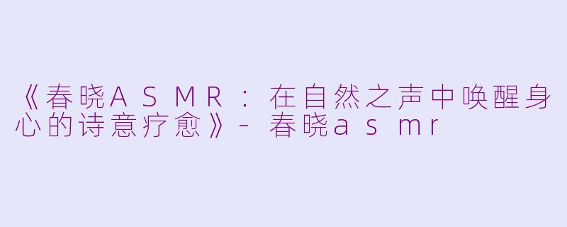 《春晓ASMR：在自然之声中唤醒身心的诗意疗愈》-春晓asmr
