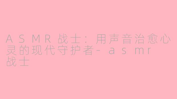 ASMR战士：用声音治愈心灵的现代守护者-asmr 战士