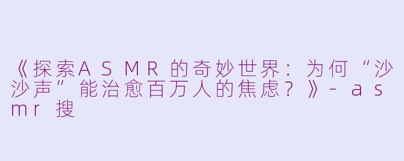 《探索ASMR的奇妙世界：为何“沙沙声”能治愈百万人的焦虑？》-asmr搜