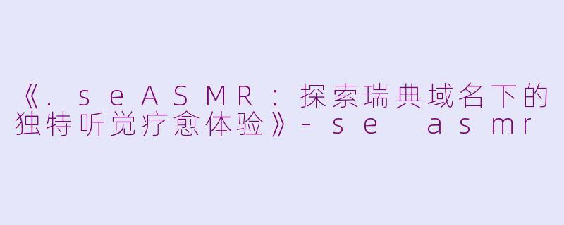 《.seASMR：探索瑞典域名下的独特听觉疗愈体验》-se asmr