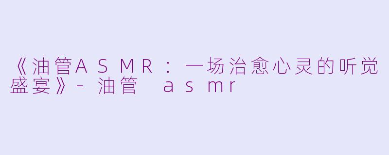 《油管ASMR：一场治愈心灵的听觉盛宴》-油管 asmr
