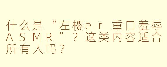 什么是“左樱er重口羞辱ASMR”?这类内容适合所有人吗?