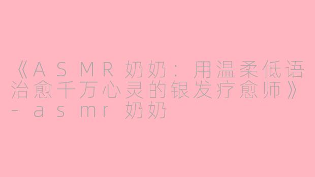 《ASMR奶奶：用温柔低语治愈千万心灵的银发疗愈师》-asmr奶奶