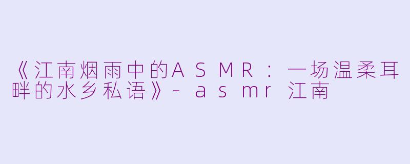 《江南烟雨中的ASMR：一场温柔耳畔的水乡私语》-asmr江南