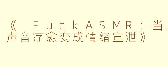 《.FuckASMR：当声音疗愈变成情绪宣泄》