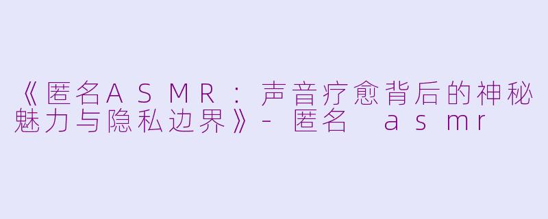 《匿名ASMR：声音疗愈背后的神秘魅力与隐私边界》-匿名 asmr