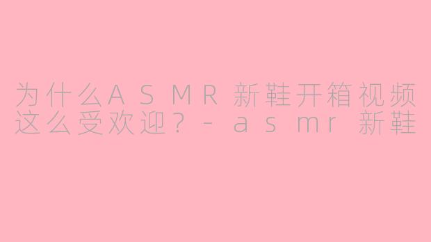 为什么ASMR新鞋开箱视频这么受欢迎？-asmr新鞋