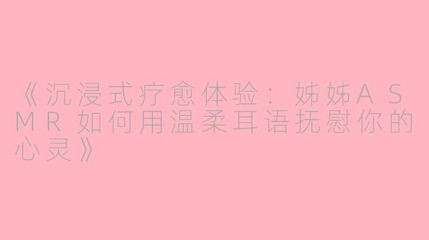 《沉浸式疗愈体验：姊姊ASMR如何用温柔耳语抚慰你的心灵》