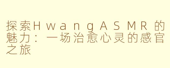 探索HwangASMR的魅力：一场治愈心灵的感官之旅