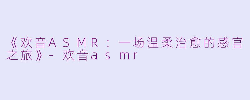 《欢音ASMR：一场温柔治愈的感官之旅》-欢音asmr