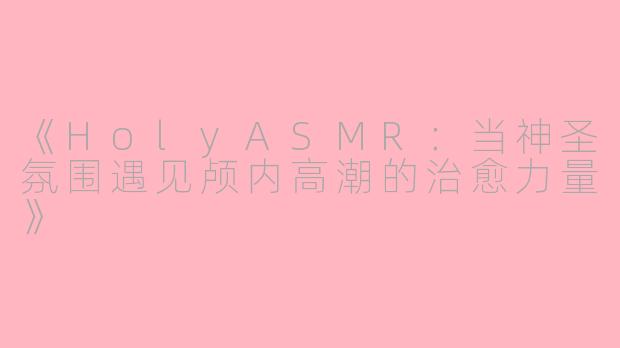 《HolyASMR：当神圣氛围遇见颅内高潮的治愈力量》